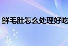 鲜毛肚怎么处理好吃（鲜毛肚怎么处理才脆）