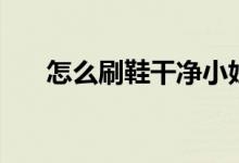 怎么刷鞋干净小妙招（怎么刷鞋除臭）