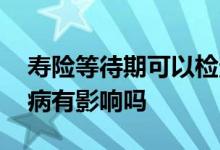 寿险等待期可以检查吗 购买寿险等待期内生病有影响吗