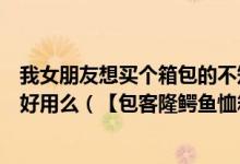 我女朋友想买个箱包的不知道购买那个牌子鳄鱼恤这个牌子好用么（【包客隆鳄鱼恤箱包】）