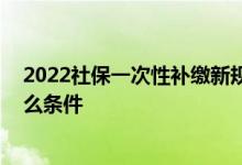 2022社保一次性补缴新规是什么 社保一次性补缴新规有什么条件 