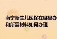 南宁新生儿医保在哪里办理 2022南宁新生儿医保办理流程和所需材料如何办理 