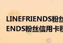 LINEFRIENDS粉丝信用卡费用说明 LINEFRIENDS粉丝信用卡积分规则