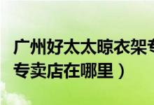 广州好太太晾衣架专卖店（广州好太太晾衣架专卖店在哪里）