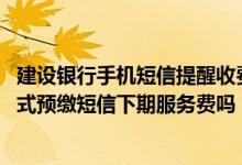 建设银行手机短信提醒收费吗 建设银行：我可以上行短信方式预缴短信下期服务费吗