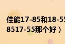佳能17-85和18-55哪个好?（佳能80D用15-8517-55那个好）