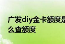 广发diy金卡额度是多少 广发diy卡没下卡怎么查额度