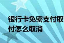 银行卡免密支付取消怎么关掉 银行卡免密支付怎么取消