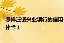 怎样注销兴业银行的信用卡（兴业银行信用卡注销后能不能补卡）