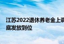 江苏2022退休养老金上调方案新消息：人均增幅4% 于7月底发放到位 