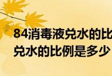 84消毒液兑水的比例怎么不一样（84消毒液兑水的比例是多少）