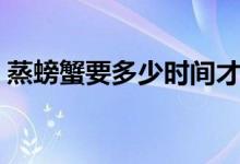 蒸螃蟹要多少时间才好（蒸螃蟹要多久时间）