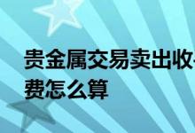 贵金属交易卖出收手续费吗 贵金属交易手续费怎么算
