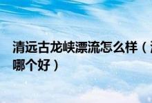 清远古龙峡漂流怎么样（清远古龙峡漂流和德庆盘龙峡漂流哪个好）