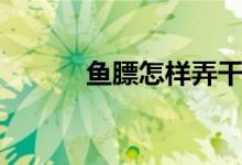 鱼膘怎样弄干（如何发干鱼膘）