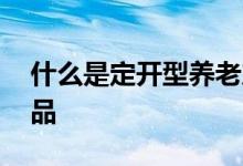 什么是定开型养老产品 什么是定开型养老产品