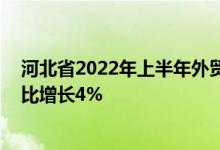 河北省2022年上半年外贸进出口总值2644.2亿元人民币同比增长4%