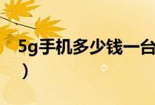 5g手机多少钱一台（5g手机一部大约多少钱）