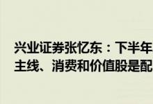 兴业证券张忆东：下半年A股有望跑赢海外市场科创是行情主线、消费和价值股是配角