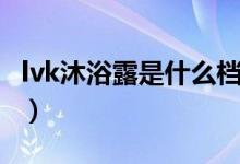 lvk沐浴露是什么档次（lvk沐浴露是什么牌子）