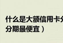 什么是大额信用卡分期（大新银行哪种信用卡分期最便宜）