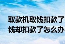 取款机取钱扣款了没出钱怎么办 取款机没出钱却扣款了怎么办