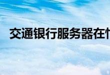 交通银行服务器在忙（交通银行服务电话）