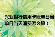 兴业银行信用卡账单日当天消费怎么算（兴业银行信用卡账单日当天消费怎么算）
