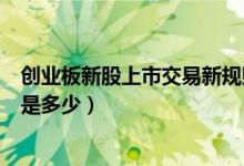 创业板新股上市交易新规则是什么（创业板新股涨跌幅限制是多少）