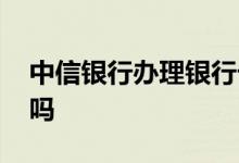 中信银行办理银行卡吗 中信银行办理银行卡吗