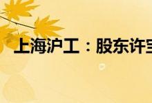 上海沪工：股东许宝瑞拟减持不超2%股份
