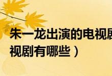 朱一龙出演的电视剧有哪些（朱一龙出演的电视剧有哪些）