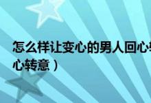 怎么样让变心的男人回心转意（怎样可以让变了心的男人回心转意）