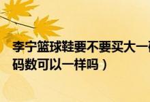 李宁篮球鞋要不要买大一码或半码（买李宁的拖鞋和篮球鞋码数可以一样吗）