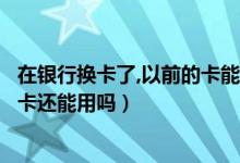 在银行换卡了,以前的卡能再用吗（河北银行信用卡换卡后老卡还能用吗）