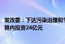 发改委：下达污染治理和节能减碳专项2022年第二批中央预算内投资24亿元