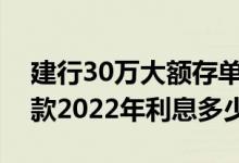 建行30万大额存单利率2022年3月（建行存款2022年利息多少）
