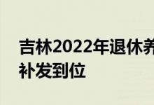 吉林2022年退休养老金上调新消息 7月底前补发到位 