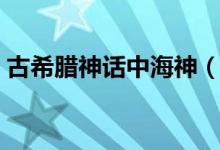 古希腊神话中海神（古希腊神话中海神是谁）
