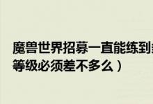 魔兽世界招募一直能练到多少级（魔兽世界好友招募两个号等级必须差不多么）