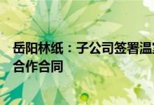 岳阳林纸：子公司签署温室气体自愿减排项目林业碳汇开发合作合同