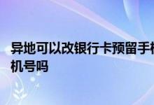异地可以改银行卡预留手机号码吗 异地可以改银行卡预留手机号吗