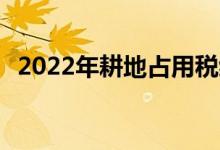  2022年耕地占用税缴纳标准:谁需要纳税？ 