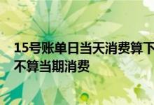 15号账单日当天消费算下期账单吗 12号账单日12号消费算不算当期消费