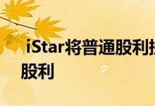  iStar将普通股利提高了10％ 并宣布优先股股利 