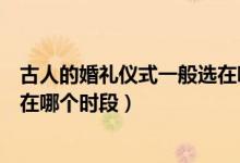 古人的婚礼仪式一般选在哪个时段（古人的婚礼仪式一般选在哪个时段）