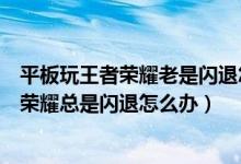 平板玩王者荣耀老是闪退怎么办（我的苹果平板电脑玩王者荣耀总是闪退怎么办）