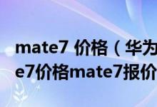 mate7 价格（华为mate7价格多少,华为mate7价格mate7报价走势）