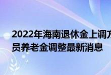 2022年海南退休金上调方案参考2021 2022年海南退休人员养老金调整最新消息 