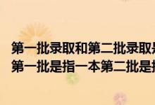 第一批录取和第二批录取是什么意思（录取批次是什么意思,第一批是指一本第二批是指二本吗）